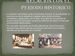 Relación con el periodo históricoLa ubicación del Hospital, junto al Cementerio General, no es casualidad: en esa época se temía ubicarlo en cualquier barrio donde terminara contagiando a gente sana y por lo tanto, se localizó ahí con puertas de acceso directo al Cementerio, porque los enfermos de cólera y viruela eran prácticamente desahuciados.Por otra parte, careciendo de muchas alternativas, fue el Cementerio General el que ofreció parte de sus terrenos para este nuevo lazareto, atendido por las Hermanas de la Caridad.