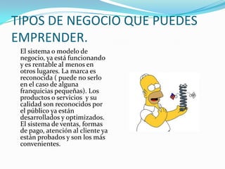 TIPOS DE NEGOCIO QUE PUEDES EMPRENDER.	El sistema o modelo de negocio, ya está funcionando y es rentable al menos en otros lugares. La marca es reconocida ( puede no serlo en el caso de alguna franquicias pequeñas). Los productos o servicios  y su calidad son reconocidos por el público ya están desarrollados y optimizados. El sistema de ventas, formas de pago, atención al cliente ya están probados y son los más convenientes.