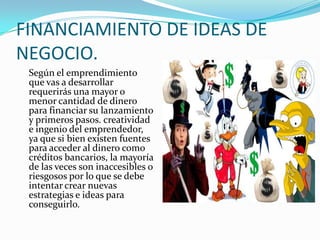 FINANCIAMIENTO DE IDEAS DE NEGOCIO.	Según el emprendimiento que vas a desarrollar requerirás una mayor o menor cantidad de dinero para financiar su lanzamiento y primeros pasos. creatividad e ingenio del emprendedor, ya que si bien existen fuentes para acceder al dinero como créditos bancarios, la mayoría de las veces son inaccesibles o riesgosos por lo que se debe intentar crear nuevas estrategias e ideas para conseguirlo.