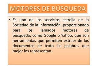 MOTORES DE BÚSQUEDAEs uno de los servicios estrella de la Sociedad de la Información, proporcionado para los llamados motores de búsqueda, como Google o Yahoo, que son herramientas que permiten extraer de los documentos de texto las palabras que mejor los representan.