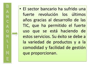 BANCA ONLINEEl sector bancario ha sufrido una fuerte revolución los últimos años gracias al desarrollo de las TIC, que ha permitido el fuerte uso que se está haciendo de estos servicios. Su éxito se debe a la variedad de productos y a la comodidad y facilidad de gestión que proporcionan.