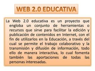 WEB 2.0 EDUCATIVALa Web 2.0 educativa es un proyecto que engloba un conjunto de herramientas o recursos que sirve para facilitar la edición y publicación de contenidos en Internet, con el fin de utilizarlos en la Educación, a través del cual se permite el trabajo colaborativo y la transmisión y difusión de información, todo ello de manera interactiva, lo cual fomenta también las aportaciones de todas las personas interesadas.