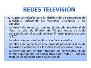 Hay cuatro tecnologías para la distribución de contenidos de televisión, incluyendo las versiones analógicas y las digitales:La televisión terrestre, que es el método tradicional de librar la señal de difusión de TV, por ondas de radio transmitida por el espacio abierto. En este apartado estaría la TDT. La televisión por satélite, libra la señal vía satélite. La televisión por cable es una forma de provenir la señal de televisión directamente a los televisores por cable coaxial. La televisión por internet traduce los contenidos en un formato que puede ser transportado por redes IP, por eso también es conocida como Televisión IP.REDES TELEVISIÓN