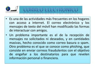 Es una de las actividades más frecuentes en los hogares con acceso a internet. El correo electrónico y los mensajes de texto del móvil han modificado las formas de interactuar con amigos.Un problema importante es el de la recepción de mensajes no solicitados ni deseados, y en cantidades masivas, hecho conocido como correo basura o spam. Otro problema es el que se conoce como phishing, que consiste en enviar correos fraudulentos con el objetivo de engañar a los destinatarios para que revelen información personal o financiera.CORREO ELECTRÓNICO
