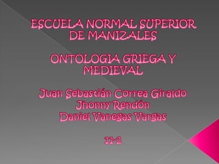 ESCUELA NORMAL SUPERIOR DE MANIZALES ONTOLOGIA GRIEGA Y MEDIEVAL Juan Sebastián Correa Giraldo Jhonny Rendón Daniel Vanegas Vargas 11-2 