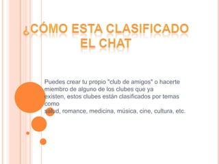¿Cómo esta clasificado el chatPuedes crear tu propio "club de amigos" o hacerte miembro de alguno de los clubes que ya existen, estos clubes están clasificados por temas como salud, romance, medicina, música, cine, cultura, etc.
