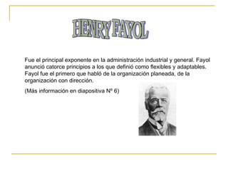 HENRY FAYOL Fue el principal exponente en la administración industrial y general. Fayol anunció catorce principios a los que definió como flexibles y adaptables. Fayol fue el primero que habló de la organización planeada, de la organización con dirección. (Más información en diapositiva Nº 6) 