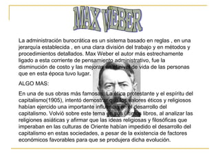 MAX WEBER La administración burocrática es un sistema basado en reglas , en una jerarquía establecida , en una clara división del trabajo y en métodos y procedimientos detallados. Max Weber el autor más estrechamente ligado a esta corriente de pensamiento administrativo, fue la disminución de costo y las mejoras en el nivel de vida de las personas que en esta época tuvo lugar. ALGO MAS: En una de sus obras más famosas: La ética protestante y el espíritu del capitalismo(1905), intentó demostrar que los valores éticos y religiosos habían ejercido una importante influencia en el desarrollo del capitalismo. Volvió sobre este tema en sus últimos libros, al analizar las religiones asiáticas y afirmar que las ideas religiosas y filosóficas que imperaban en las culturas de Oriente habían impedido el desarrollo del capitalismo en estas sociedades, a pesar de la existencia de factores económicos favorables para que se produjera dicha evolución.  
