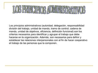 LOS PRINCIPIOS ADMINISTRATIVOS Los principios administrativos (autoridad, delegación, responsabilidad división del trabajo, unidad de mando, tramo de control, cadena de mando, unidad de objetivos, eficiencia, definición funcional) son los criterios necesarios para identificar y agrupar el trabajo que debe hacerse en la organización. Además, son necesarios para definir y establecer las relaciones interpersonales con el fin de hacer cooperativo el trabajo de las personas que la componen. 