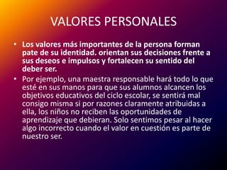 VALORES PERSONALESLos valores más importantes de la persona forman pate de su identidad. orientan sus decisiones frente a sus deseos e impulsos y fortalecen su sentido del deber ser. Por ejemplo, una maestra responsable hará todo lo que esté en sus manos para que sus alumnos alcancen los objetivos educativos del ciclo escolar, se sentirá mal consigo misma si por razones claramente atribuidas a ella, los niños no reciben las oportunidades de aprendizaje que debieran. Solo sentimos pesar al hacer algo incorrecto cuando el valor en cuestión es parte de nuestro ser.