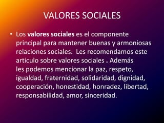 VALORES SOCIALESLos valores sociales es el componente principal para mantener buenas y armoniosas relaciones sociales.  Les recomendamos este articulo sobre valores sociales . Además les podemos mencionar la paz, respeto, igualdad, fraternidad, solidaridad, dignidad, cooperación, honestidad, honradez, libertad, responsabilidad, amor, sinceridad.