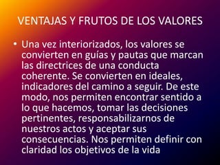VENTAJAS Y FRUTOS DE LOS VALORESUna vez interiorizados, los valores se convierten en guías y pautas que marcan las directrices de una conducta coherente. Se convierten en ideales, indicadores del camino a seguir. De este modo, nos permiten encontrar sentido a lo que hacemos, tomar las decisiones pertinentes, responsabilizarnos de nuestros actos y aceptar sus consecuencias. Nos permiten definir con claridad los objetivos de la vida