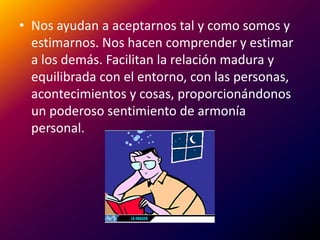 Nos ayudan a aceptarnos tal y como somos y estimarnos. Nos hacen comprender y estimar a los demás. Facilitan la relación madura y equilibrada con el entorno, con las personas, acontecimientos y cosas, proporcionándonos un poderoso sentimiento de armonía personal.