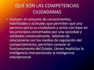 QUE SON LAS COMPETENCIAS CIUDADANASincluyen el conjunto de conocimientos, habilidades y actitudes que permiten que una persona ejerza su ciudadanía y actúe con base en los principios concertados por una sociedad y validados universalmente. Además de relacionarse con los medios de regulación del comportamiento, permiten conocer el funcionamiento del Estado. Llevan implícitas la inteligencia interpersonalyla inteligencia interpersonal.