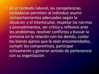 En el contexto laboral, las competencias ciudadanas permiten al individuo asumir comportamientos adecuados según la situación y el interlocutor, respetar las normas y procedimientos, ser crítico y reflexivo ante los problemas, resolver conflictos y buscar la armonía en la relación con los demás, cuidar los bienes ajenos que le sean encomendados, cumplir los compromisos, participar activamente y generar sentido de pertenencia con su organización.