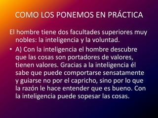 COMO LOS PONEMOS EN PRÁCTICAEl hombre tiene dos facultades superiores muy nobles: la inteligencia y la voluntad.A) Con la inteligencia el hombre descubre que las cosas son portadores de valores, tienen valores. Gracias a la inteligencia él sabe que puede comportarse sensatamente y guiarse no por el capricho, sino por lo que la razón le hace entender que es bueno. Con la inteligencia puede sopesar las cosas.