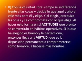 B) Con la voluntad libre: rompe su indiferencia frente a las cosas y decide lo que aquí y ahora vale más para él y elige. Y al elegir, jerarquiza las cosas y se compromete con lo que elige. Al hacer esto forma en sí ACTITUDES que pronto se convertirán en hábitos operativos. Si lo que ha elegido es bueno y le perfecciona, entonces llega a la VIRTUD, que es la disposición permanente a comprometerse como hombre, a hacerse más hombre