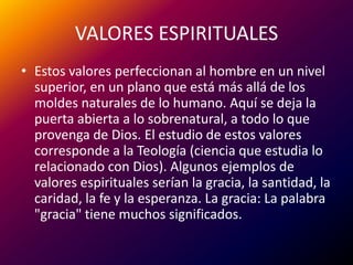 VALORES ESPIRITUALESEstos valores perfeccionan al hombre en un nivel superior, en un plano que está más allá de los moldes naturales de lo humano. Aquí se deja la puerta abierta a lo sobrenatural, a todo lo que provenga de Dios. El estudio de estos valores corresponde a la Teología (ciencia que estudia lo relacionado con Dios). Algunos ejemplos de valores espirituales serían la gracia, la santidad, la caridad, la fe y la esperanza. La gracia: La palabra "gracia" tiene muchos significados. 