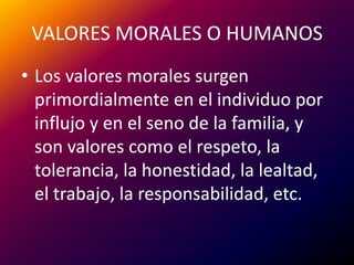 VALORES MORALES O HUMANOSLos valores morales surgen primordialmente en el individuo por influjo y en el seno de lafamilia, y son valores como el respeto, la tolerancia, la honestidad, la lealtad, el trabajo, la responsabilidad, etc.