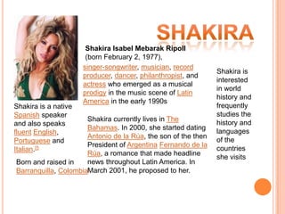 Shakira Shakira Isabel MebarakRipoll (bornFebruary 2, 1977), singer-songwriter, musician, record producer, dancer, philanthropist, and actress who emerged as a musical prodigy in the music scene of Latin America in the early 1990s Shakira is interested in world history and frequently studies the history and languages of the countries she visits Shakira is a native Spanish speaker and also speaks fluentEnglish, Portuguese and Italian.[5 Shakira currently lives in The Bahamas. In 2000, she started dating Antonio de la Rúa, the son of the then President of ArgentinaFernando de la Rúa, a romance that made headline news throughout Latin America. In March 2001, he proposed to her. Born and raised in Barranquilla, Colombia 