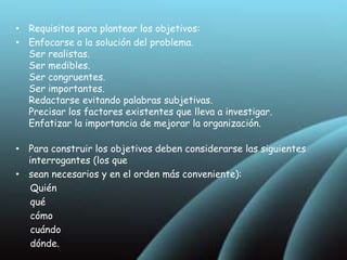 Debe tener un único objetivo general  Puede tener un mínimo de tres objetivos específicos. Enumerados en orden de:              Importancia, orden lógico, orden temporal,… Deben ser consistentes con el problema Los objetivos son inherentes a la definición y delimitación del problema; es decir, se desprenden al precisar el estudio. Los objetivos de investigación se construyen tomando como base la operatividad y el alcance de la investigación. Se expresa una acción a llevar a cabo. Por lo tanto debe estar iniciado por verbos fuertes, que indican acciones, a continuación se indica el fenómeno en el que –o con quien—se llevará a cabo dicha acción. Seguidamente se indica el objeto de investigación, es decir, el fenómeno o las partes en relación que serán investigados, indicando finalmente para qué se realiza esta acción investigativa. 