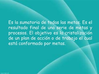 Es la sumatoria de todas las metas. Es el resultado final de una serie de metas y procesos. El objetivo es la cristalización de un plan de acción o de trabajo el cual está conformado por metas.