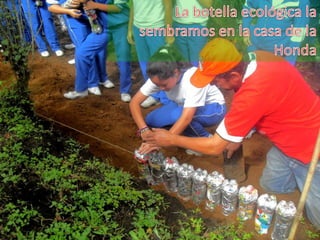 La botella ecológica la sembramos en la casa de la Honda 