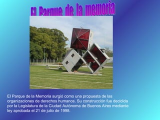 El  Parque  de  la  memoria El Parque de la Memoria surgió como una propuesta de las organizaciones de derechos humanos. Su construcción fue decidida por la Legislatura de la Ciudad Autónoma de Buenos Aires mediante ley aprobada el 21 de julio de 1998. 