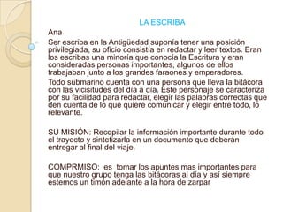    LA ESCRIBAAnaSer escriba en la Antigüedad suponía tener una posición privilegiada, su oficio consistía en redactar y leer textos. Eran los escribas una minoría que conocía la Escritura y eran consideradas personas importantes, algunos de ellos trabajaban junto a los grandes faraones y emperadores.Todo submarino cuenta con una persona que lleva la bitácora con las vicisitudes del día a día. Este personaje se caracteriza por su facilidad para redactar, elegir las palabras correctas que den cuenta de lo que quiere comunicar y elegir entre todo, lo relevante.SU MISIÓN: Recopilar la información importante durante todo el trayecto y sintetizarla en un documento que deberán entregar al final del viaje.COMPRMISO:  es  tomar los apuntes mas importantes para que nuestro grupo tenga las bitácoras al día y así siempre estemos un timón adelante a la hora de zarpar