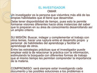 EL INVESTIGADOROMARUn investigador es la persona que vislumbra más allá de las propias habilidades que él tiene que desarrollar.Debe tener disponibilidad de tiempo, pues esto le permite formarse visiones diferentes hacia otras instancias del saber que lo preparan en su área de conocimiento desarrollando así un amplio criterio.SU MISIÓN: Buscar, indagar y complementar el trabajo con otros temas, hacer una ruptura entre el desarrollo propio  y personal  de habilidades del aprendizaje y facilitar el aprendizaje de otros.Entre las estrategias prácticas que el investigador puede emplear está la de relacionar la práctica con la información, estimulando la búsqueda con diferentes formas de trabajo que al mismo tiempo les permitan comprender la importancia de la materia.COMPROMISO: será siempre estar investigando cada documento y las posibles soluciones a los problemas e indagare todo lo que me encuentre a mi paso.