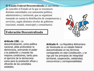 Federación Descentralizada El Estado Federal Descentralizado  es una forma de concebir el Estado en la que se reconocen distintas autoridades con autonomía política, administrativa y territorial, que se organizan tomando en cuenta la distribución de competencias y servicios, según distintos niveles de gobierno (nacional, estadal, municipal y comunitario). Artículo 4 .- La República Bolivariana de Venezuela es un estado federal descentralizado en los términos consagrados en esta Constitución, y se rige por los principios de integridad territorial, cooperación, solidaridad, concurrencia y corresponsabilidad. Artículo 158 .- La descentralización, como política nacional, debe profundizar la democracia, acercando el poder a la población y creando las mejores condiciones, tanto para el ejercicio de la democracia como para la prestación eficaz y eficiente de los cometidos estatales.   