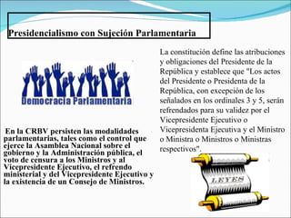 Presidencialismo con Sujeción Parlamentaria En la CRBV persisten las modalidades parlamentarias, tales como el control que ejerce la Asamblea Nacional sobre el gobierno y la Administración pública, el voto de censura a los Ministros y al Vicepresidente Ejecutivo, el refrendo ministerial y del Vicepresidente Ejecutivo y la existencia de un Consejo de Ministros.   La constitución define las atribuciones y obligaciones del Presidente  de la República y establece que "Los actos del Presidente o Presidenta de la República, con excepción de los señalados en los ordinales 3 y 5, serán refrendados para su validez por el Vicepresidente Ejecutivo o Vicepresidenta Ejecutiva y el Ministro o Ministra o Ministros o Ministras respectivos".   