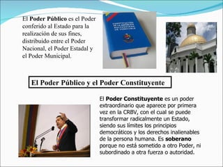 El Poder Público y el Poder Constituyente El  Poder Público  es el Poder conferido al Estado para la realización de sus fines, distribuido entre el Poder Nacional, el Poder Estadal y el Poder Municipal.   El  Poder Constituyente  es un poder extraordinario que aparece por primera vez en la CRBV, con el cual se puede transformar radicalmente un Estado, siendo sus límites los principios democráticos y los derechos inalienables de la persona humana. Es  soberano  porque no está sometido a otro Poder, ni subordinado a otra fuerza o autoridad.  