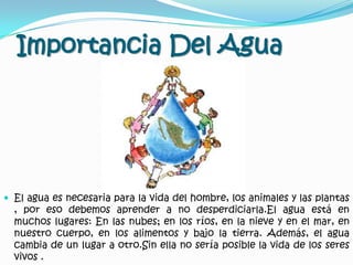 Importancia Del AguaEl agua es necesaria para la vida del hombre, los animales y las plantas , por eso debemos aprender a no desperdiciarla.El agua está en muchos lugares: En las nubes; en los ríos, en la nieve y en el mar, en nuestro cuerpo, en los alimentos y bajo la tierra. Además, el agua cambia de un lugar a otro.Sin ella no sería posible la vida de los seres vivos .