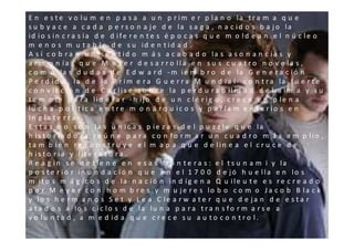 E n e s t e v o lu m e n p a s a a u n p r im e r p la n o la t r a m a q u e
s u b y a c e a c a d a p e r s o n a j e d e la s a g a , n a c id o s b a j o la
id io s in c r a s ia d e d if e r e n t e s é p o c a s q u e m o ld e a n e l n ú c le o
m e n o s m u t a b le d e s u id e n t id a d .
A s í c o b r a n u n s e n t id o m á s a c a b a d o la s a s o n a n c ia s y
a r m o n ía s q u e M e y e r d e s a r r o lla e n s u s c u a t r o n o v e la s ,
c o m o la s d u d a s d e E d w a r d - m ie m b r o d e la G e n e r a c ió n
P e r d id a , la d e la P r im e r a G u e r r a M u n d ia l- c o n t r a la f u e r t e
c o n v ic c ió n d e C a r lis e s o b r e la p e r d u r a b ilid a d d e l a lm a y s u
t e m p le p a r a lid e r a r - h ijo d e u n c lé r ig o , c r e c e e n p le n a
lu c h a p o lít ic a e n t r e m o n á r q u ic o s y p a r la m e n t a r io s e n
In g la t e r r a - .
E s t a s n o s o n la s ú n ic a s p ie z a s d e l p u z z le q u e la
h is t o r ia d o r a re ú n e p a r a c o n fo r m a r u n c u a d r o m á s a m p lio ,
ta m b ié n re c o n s t r u y e e l m a p a q u e d e lin e a e l c r u c e d e
h is t o r ia y lit e r a t u r a .
R e a g in s e d e t ie n e e n e s a s f r o n t e r a s : e l t s u n a m i y la
p o s t e r io r in u n d a c ió n q u e e n e l 1 7 0 0 d e jó h u e lla e n lo s
m it o s m á g ic o s d e la n a c ió n in d íg e n a Q u ile u t e e s r e c r e a d o
p o r M e y e r c o n h o m b r e s y m u j e r e s lo b o c o m o J a c o b B la c k
y lo s h e r m a n o s S e t y L e a C le a r w a t e r q u e d e ja n d e e s t a r
a t a d o s a lo s c ic lo s d e la lu n a p a r a t r a n s f o r m a r s e a
v o lu n ta d , a m e d id a q u e c r e c e s u a u t o c o n t r o l.
 