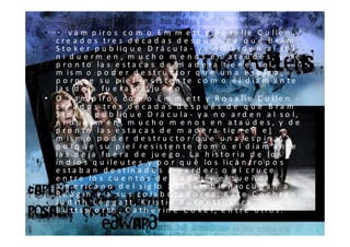 • O v a m p ir o s c o m o E m m e t t y R o s a lie C u lle n -
  c re a d o s tre s d é c a d a s d e s p u é s d e q u e B ra m
  S t o k e r p u b liq u e D r á c u la - y a n o a r d e n a l s o l,
  n i d u e rm e n , m u c h o m e n o s e n a ta ú d e s, y d e
  p r o n t o la s e s t a c a s d e m a d e r a t ie n e n e l
  m is m o p o d e r d e s t r u c t o r q u e u n a e s p in a ,
  p o r q u e s u p ie l re s is t e n t e c o m o e l d ia m a n t e
  la s d e ja f u e r a d e ju e g o .
• O v a m p ir o s c o m o E m m e t t y R o s a lie C u lle n -
  c re a d o s tre s d é c a d a s d e s p u é s d e q u e B ra m
  S t o k e r p u b liq u e D r á c u la - y a n o a r d e n a l s o l,
  n i d u e rm e n , m u c h o m e n o s e n a ta ú d e s, y d e
  p r o n t o la s e s t a c a s d e m a d e r a t ie n e n e l
  m is m o p o d e r d e s t r u c t o r q u e u n a e s p in a ,
  p o r q u e s u p ie l re s is t e n t e c o m o e l d ia m a n t e
  la s d e ja f u e r a d e ju e g o . L a h is t o r ia d e lo s
  in d io s q u ile u t e s y p o r q u é lo s lic á n t r o p o s
  e s ta b a n d e s t in a d o s a p e r d e r ; o e l c r u c e
  e n t r e lo s c u e n t o s d e h a d a s y e l s u e ñ o
  a m e r ic a n o d e l s ig lo X X I ta m b ié n o c u p a n a
  R e a g in y a s u s c o la b o r a d o r e s , K a t e C o c h r a n ,
  Ju d it h L e g g a t t , K r is t in B u r n e t t , S a r a
  B u t t s w o r t h , C a t h e r i n e C o k e r, e n t r e o t r o s .
 