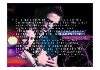• A lo q u e s u m a n u n a n á lis is d e lo s
  C u lle n y e l c o n c e p t o d e fa m ilia id e a l
  e s t a d o u n id e n s e a t r a v é s d e lo s
  s ig lo s ; y u n c a p ít u lo e n e l q u e
  in t e n t a n d e f in ir e l lu g a r q u e o c u p a n
  d e n t r o d e l fo lc lo r e , la c ie n c ia y la
  fic c ió n e u r o p e a s .
• O t r o s e g m e n t o s e o c u p a d e lo s
  d o n e s e s p e c ia le s d e e s t o s s e r e s
  s o b r e n a t u r a le s , la c a p a c id a d
  p r e d ic t iv a d e A lic e , la t e le p a t ía d e
  E d w a r d , y la h a b ilid a d d e m a n e ja r
  lo s a m b ie n t e s e m o c io n a le s a a n t o jo
  d e J a s p e r.
 