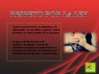RESPETO POR LA LEYConozco que la injuria, la calumnia y  la difamación  son un delito o agravio  contra el honor y el  buen nombre de las personas. Sé que el ultraje de obra o de palabra,  divulgado  a través de ambientes tecnológicos puede lesionar e irrespetar los derechos, la intimidad y la dignidad de una persona u organización. 