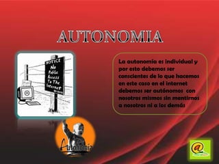 AUTONOMIALa autonomía es individual y por esto debemos ser conscientes de lo que hacemos en este caso en el internet debemos ser autónomos  con nosotros mismos sin mentirnos a nosotros ni a los demás