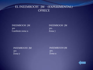 EL INEEMBOOH JM (EXPERIMENTAL)
OFRECE
INEEMBOOH JM INEEMBOOH JM
3ro 3ro.
Cambote zona 11 Zona 7
INEEMBOOH JM INEEMBOOH JM
3ro 3ro.
Zona 7 Zona 11