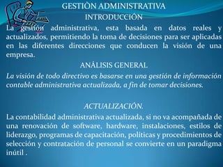 GESTIÒN ADMINISTRATIVA INTRODUCCIÓN La gestión administrativa, esta basada en datos reales y actualizados, permitiendo la toma de decisiones para ser aplicadas en las diferentes direcciones que conducen la visión de una empresa. ANÁLISIS GENERAL La visión de todo directivo es basarse en una gestión de información contable administrativa actualizada, a fin de tomar decisiones. ACTUALIZACIÓN. La contabilidad administrativa actualizada, si no va acompañada de una renovación de software, hardware, instalaciones, estilos de liderazgo, programas de capacitación, políticas y procedimientos de selección y contratación de personal se convierte en un paradigma inútil .  