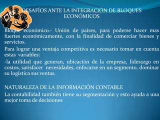 DESAFÍOS ANTE LA INTEGRACIÓN DE BLOQUES ECONÓMICOSBloque económico.- Unión de países, para poderse hacer mas fuertes económicamente, con la finalidad de comerciar bienes y servicios.Para lograr una ventaja competitiva es necesario tomar en cuenta estas  variables:-la utilidad que generan, ubicación de la empresa, liderazgo en costos, satisfacer  necesidades, enfocarse en un segmento, dominar su logística sus ventas.NATURALEZA DE LA INFORMACIÓN CONTABLELa contabilidad también tiene su segmentación y esto ayuda a una mejor toma de decisiones