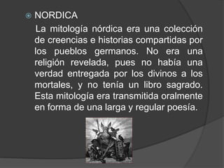 NORDICALa mitología nórdica era una colección de creencias e historias compartidas por los pueblos germanos. No era una religión revelada, pues no había una verdad entregada por los divinos a los mortales, y no tenía un libro sagrado. Esta mitología era transmitida oralmente en forma de una larga y regular poesía. 