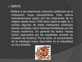 MAYARefiere a las extensivas creencias politeístas de la civilización maya precolombina. Esta cultura mesoamericana siguió con las tradiciones de su religión desde hace 3.000 años hasta el siglo IX, e incluso algunas de estas tradiciones continúan siendo contadas como historias fantásticas por los mayas modernos. En general los textos mayas fueron quemados por los españoles durante su invasión de América. Por lo tanto, el conocimiento de la mitología maya disponible en la actualidad es muy limitado.