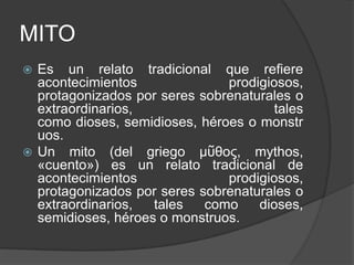 MITOEs un relato tradicional que refiere acontecimientos prodigiosos, protagonizados por seres sobrenaturales o extraordinarios, tales como dioses, semidioses, héroes o monstruos.Un mito (del griego μῦθος, mythos, «cuento») es un relato tradicional de acontecimientos prodigiosos, protagonizados por seres sobrenaturales o extraordinarios, tales como dioses, semidioses, héroes o monstruos.