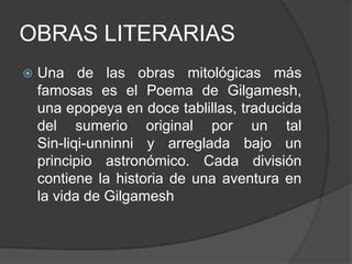OBRAS LITERARIASUna de las obras mitológicas más famosas es el Poema de Gilgamesh, una epopeya en doce tablillas, traducida del sumerio original por un tal             Sin-liqi-unninniy arreglada bajo un principio astronómico. Cada división contiene la historia de una aventura en la vida de Gilgamesh