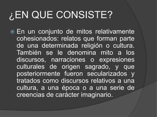¿EN QUE CONSISTE?En un conjunto de mitos relativamente cohesionados: relatos que forman parte de una determinada religión o cultura. También se le denomina mito a los discursos, narraciones o expresiones culturales de origen sagrado, y que posteriormente fueron secularizados y tratados como discursos relativos a una cultura, a una época o a una serie de creencias de carácter imaginario.