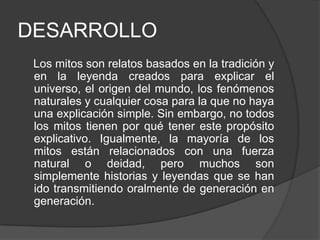 DESARROLLO Los mitos son relatos basados en la tradición y en la leyenda creados para explicar el universo, el origen del mundo, los fenómenos naturales y cualquier cosa para la que no haya una explicación simple. Sin embargo, no todos los mitos tienen por qué tener este propósito explicativo. Igualmente, la mayoría de los mitos están relacionados con una fuerza natural o deidad, pero muchos son simplemente historias y leyendas que se han ido transmitiendo oralmente de generación en generación.
