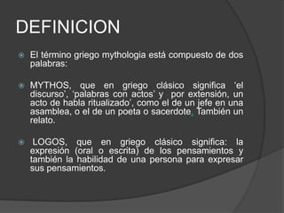 DEFINICIONEl término griego mythologia está compuesto de dos palabras: MYTHOS, que en griego clásico significa ‘el discurso’, ‘palabras con actos’ y  por extensión, un acto de habla ritualizado’, como el de un jefe en una asamblea, o el de un poeta o sacerdote. También un relato.  LOGOS, que en griego clásico significa: la expresión (oral o escrita) de los pensamientos y también la habilidad de una persona para expresar sus pensamientos. 