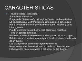 CARACTERISTICASTrata de explicar la realidad. Son relatos fantásticos. Surge de la " invención" y la imaginación del hombre primitivo. Es tradicionalista. Se transmite de generación en generación. Por lo general narra el origen del hombre, del universo y otras interrogantes. Puede tener tres bases: hecho real, histórico y filosófico. Tiene un sentido simbólico. Nace con el advenimiento de un pueblo para explicar su origen. Relatan siempre hechos muy antiguos desde los inicios de la vida de un pueblo. Los protagonistas son seres sagrados o dioses. Narra siempre hechos relacionados con la (s) divinidad (es). Hablan de los secretos divinos o del poder de los dioses.